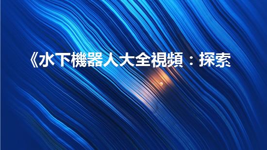 《水下機器人大全視頻：探索海底奇妙世界，揭秘神秘生物！》
